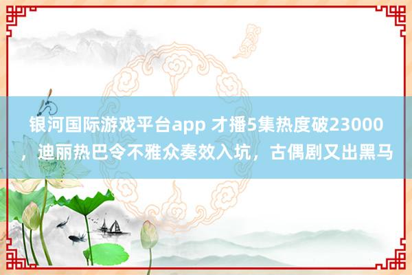 银河国际游戏平台app 才播5集热度破23000，迪丽热巴令不雅众奏效入坑，古偶剧又出黑马