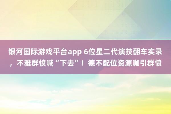 银河国际游戏平台app 6位星二代演技翻车实录，不雅群愤喊“下去”！德不配位资源咖引群愤