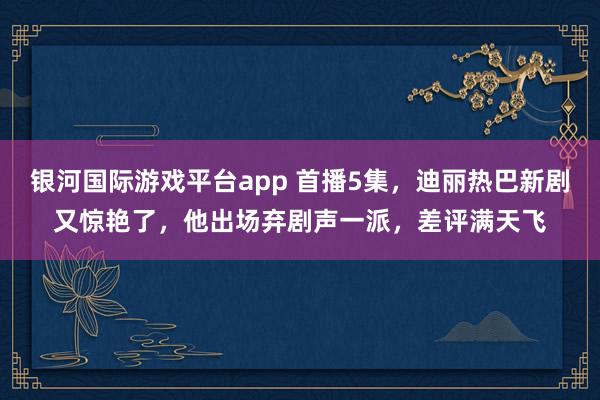 银河国际游戏平台app 首播5集，迪丽热巴新剧又惊艳了，他出场弃剧声一派，差评满天飞