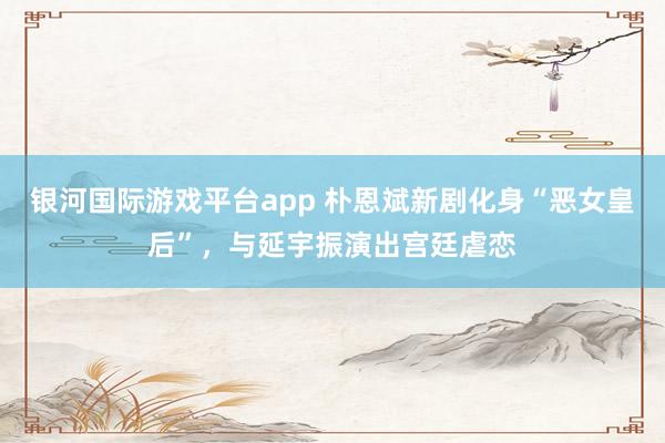 银河国际游戏平台app 朴恩斌新剧化身“恶女皇后”，与延宇振演出宫廷虐恋