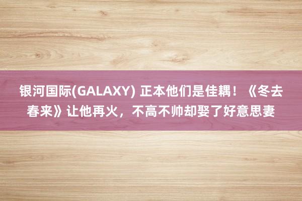 银河国际(GALAXY) 正本他们是佳耦！《冬去春来》让他再火，不高不帅却娶了好意思妻