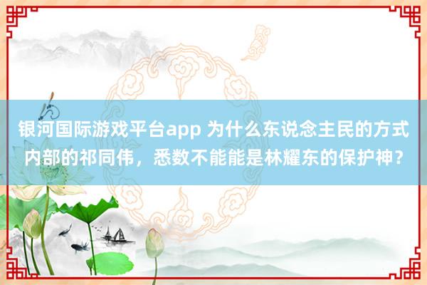 银河国际游戏平台app 为什么东说念主民的方式内部的祁同伟，悉数不能能是林耀东的保护神？