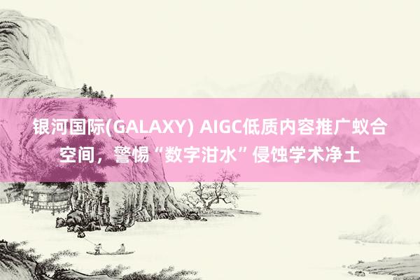 银河国际(GALAXY) AIGC低质内容推广蚁合空间，警惕“数字泔水”侵蚀学术净土