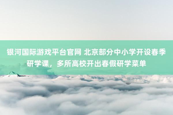 银河国际游戏平台官网 北京部分中小学开设春季研学课，多所高校开出春假研学菜单