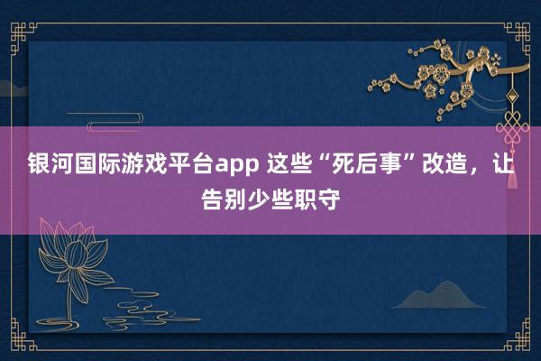 银河国际游戏平台app 这些“死后事”改造，让告别少些职守