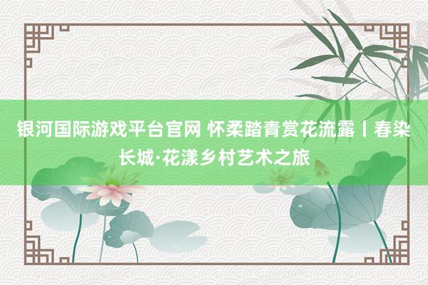 银河国际游戏平台官网 怀柔踏青赏花流露丨春染长城·花漾乡村艺术之旅