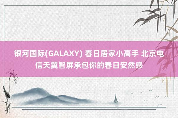 银河国际(GALAXY) 春日居家小高手 北京电信天翼智屏承包你的春日安然感