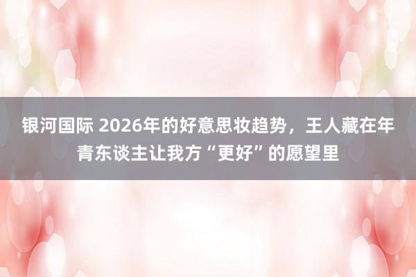 银河国际 2026年的好意思妆趋势，王人藏在年青东谈主让我方“更好”的愿望里