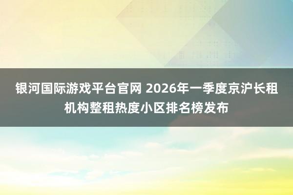 银河国际游戏平台官网 2026年一季度京沪长租机构整租热度小区排名榜发布