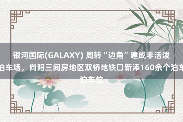银河国际(GALAXY) 周转“边角”建成非活泼车泊车场，向阳三间房地区双桥地铁口新添160余个泊车位
