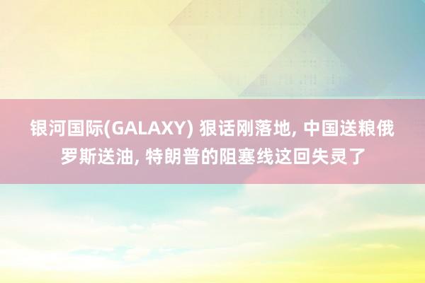 银河国际(GALAXY) 狠话刚落地， 中国送粮俄罗斯送油， 特朗普的阻塞线这回失灵了