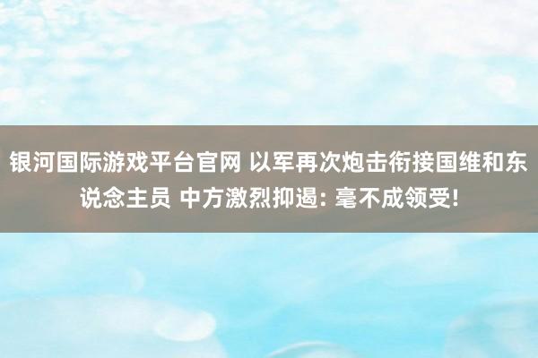 银河国际游戏平台官网 以军再次炮击衔接国维和东说念主员 中方激烈抑遏: 毫不成领受!