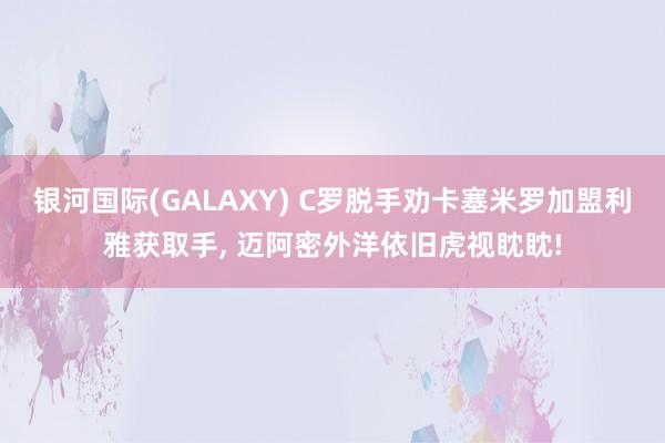 银河国际(GALAXY) C罗脱手劝卡塞米罗加盟利雅获取手， 迈阿密外洋依旧虎视眈眈!