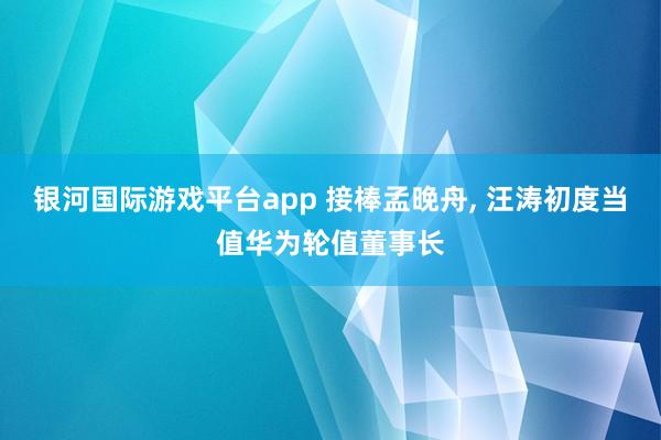 银河国际游戏平台app 接棒孟晚舟， 汪涛初度当值华为轮值董事长