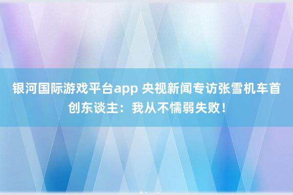 银河国际游戏平台app 央视新闻专访张雪机车首创东谈主：我从不懦弱失败！