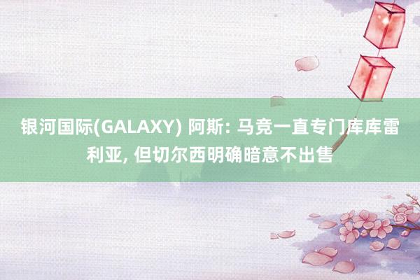 银河国际(GALAXY) 阿斯: 马竞一直专门库库雷利亚， 但切尔西明确暗意不出售