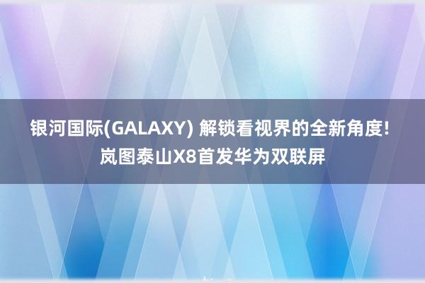 银河国际(GALAXY) 解锁看视界的全新角度! 岚图泰山X8首发华为双联屏