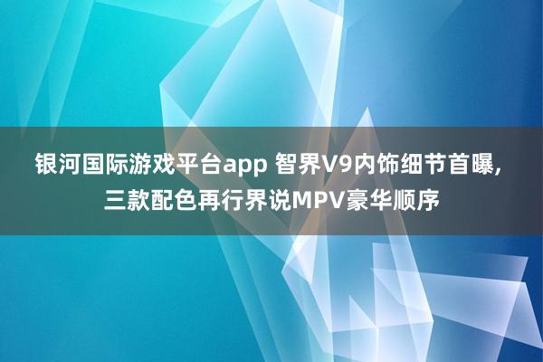 银河国际游戏平台app 智界V9内饰细节首曝， 三款配色再行界说MPV豪华顺序