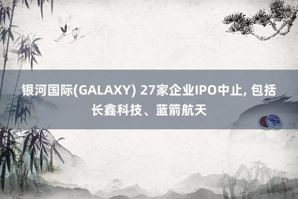 银河国际(GALAXY) 27家企业IPO中止， 包括长鑫科技、蓝箭航天