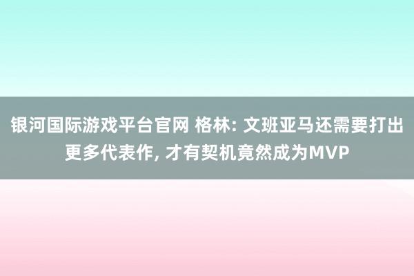 银河国际游戏平台官网 格林: 文班亚马还需要打出更多代表作， 才有契机竟然成为MVP