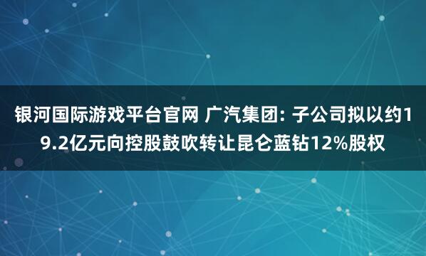 银河国际游戏平台官网 广汽集团: 子公司拟以约19.2亿元向控股鼓吹转让昆仑蓝钻12%股权