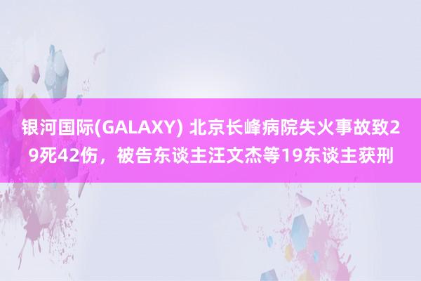银河国际(GALAXY) 北京长峰病院失火事故致29死42伤，被告东谈主汪文杰等19东谈主获刑