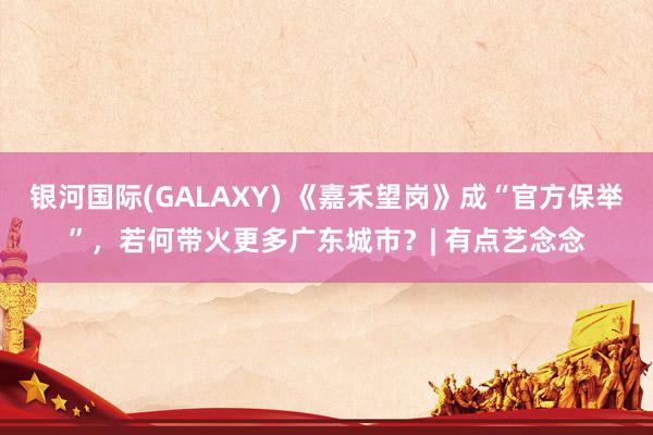 银河国际(GALAXY) 《嘉禾望岗》成“官方保举”，若何带火更多广东城市？| 有点艺念念