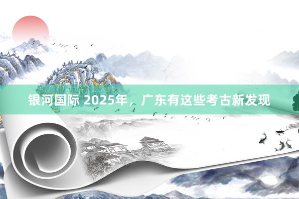 银河国际 2025年，广东有这些考古新发现