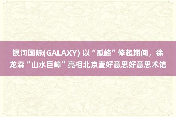 银河国际(GALAXY) 以“孤峰”修起期间，徐龙森“山水巨嶂”亮相北京壹好意思好意思术馆