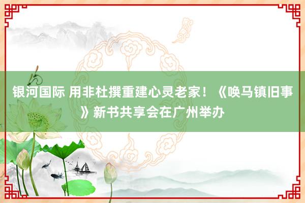 银河国际 用非杜撰重建心灵老家！《唤马镇旧事》新书共享会在广州举办