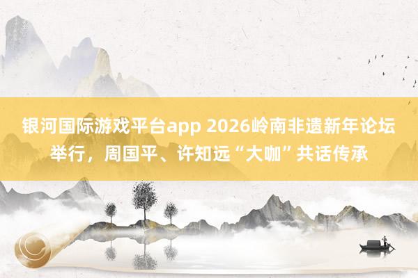 银河国际游戏平台app 2026岭南非遗新年论坛举行，周国平、许知远“大咖”共话传承