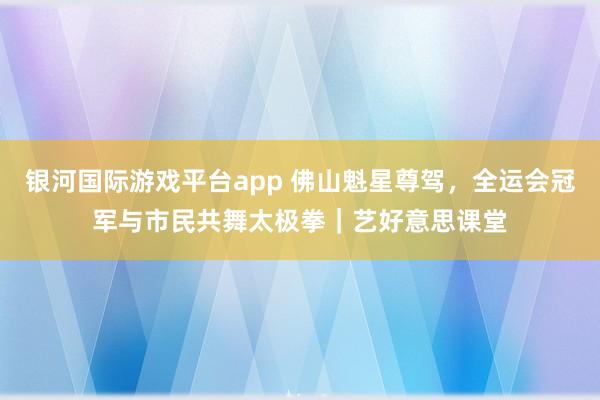 银河国际游戏平台app 佛山魁星尊驾，全运会冠军与市民共舞太极拳｜艺好意思课堂