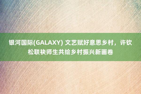 银河国际(GALAXY) 文艺赋好意思乡村，许钦松联袂师生共绘乡村振兴新画卷