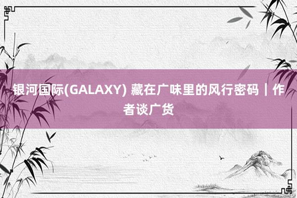 银河国际(GALAXY) 藏在广味里的风行密码｜作者谈广货