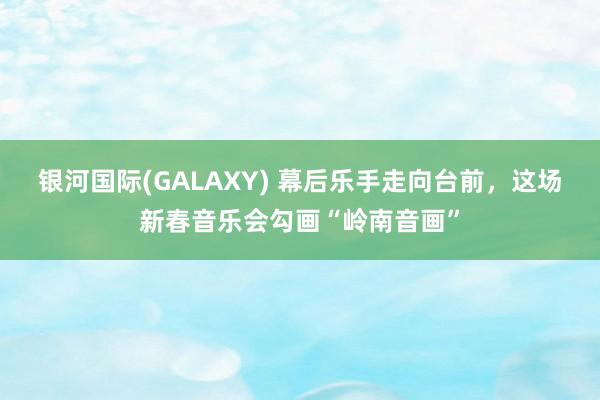 银河国际(GALAXY) 幕后乐手走向台前，这场新春音乐会勾画“岭南音画”