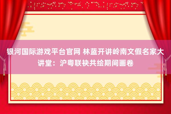 银河国际游戏平台官网 林蓝开讲岭南文假名家大讲堂：沪粤联袂共绘期间画卷