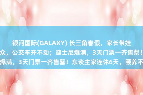 银河国际(GALAXY) 长三角春假，家长带娃涌入上海！外滩东谈主从众，公交车开不动；迪士尼爆满，3天门票一齐售罄！东谈主家连休6天，颐养不