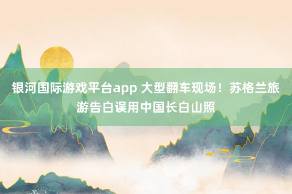 银河国际游戏平台app 大型翻车现场！苏格兰旅游告白误用中国长白山照