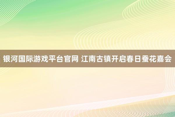 银河国际游戏平台官网 江南古镇开启春日蚕花嘉会
