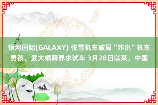 银河国际(GALAXY) 张雪机车破局“炸出”机车男孩，武大靖跨界求试车 3月28日以来，中国