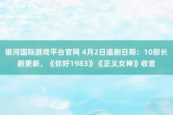 银河国际游戏平台官网 4月2日追剧日期：10部长剧更新，《你好1983》《正义女神》收官