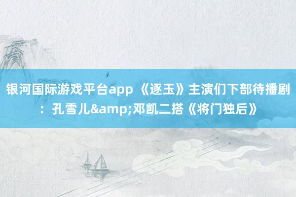 银河国际游戏平台app 《逐玉》主演们下部待播剧：孔雪儿&邓凯二搭《将门独后》