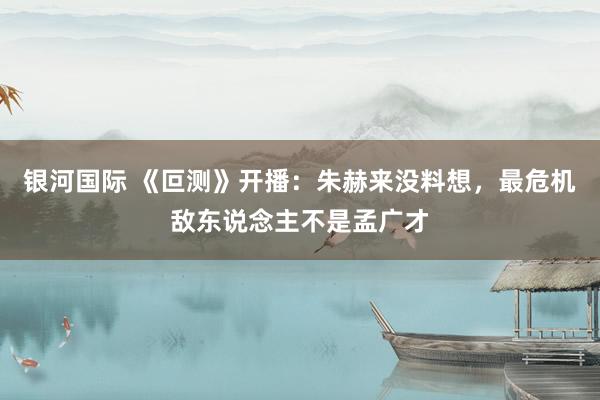 银河国际 《叵测》开播：朱赫来没料想，最危机敌东说念主不是孟广才