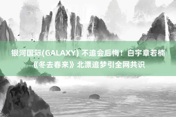 银河国际(GALAXY) 不追会后悔！白宇章若楠《冬去春来》北漂追梦引全网共识