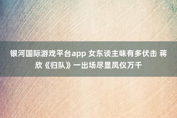 银河国际游戏平台app 女东谈主味有多伏击 蒋欣《归队》一出场尽显凤仪万千