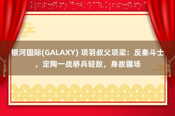 银河国际(GALAXY) 项羽叔父项梁：反秦斗士，定陶一战骄兵轻敌，身故疆场