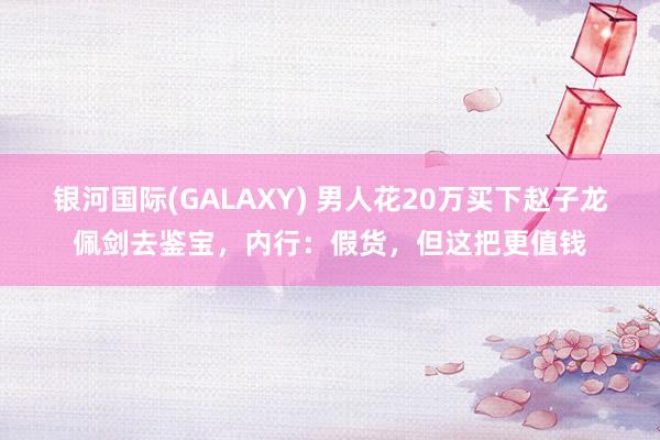 银河国际(GALAXY) 男人花20万买下赵子龙佩剑去鉴宝，内行：假货，但这把更值钱