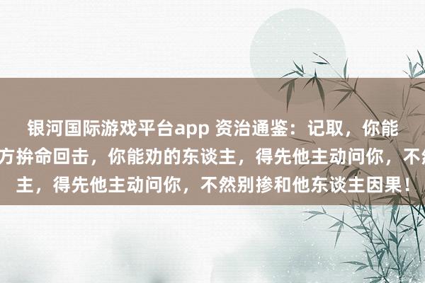 银河国际游戏平台app 资治通鉴：记取，你能帮的东谈主，得先他我方拚命回击，你能劝的东谈主，得先他主动问你，不然别掺和他东谈主因果！