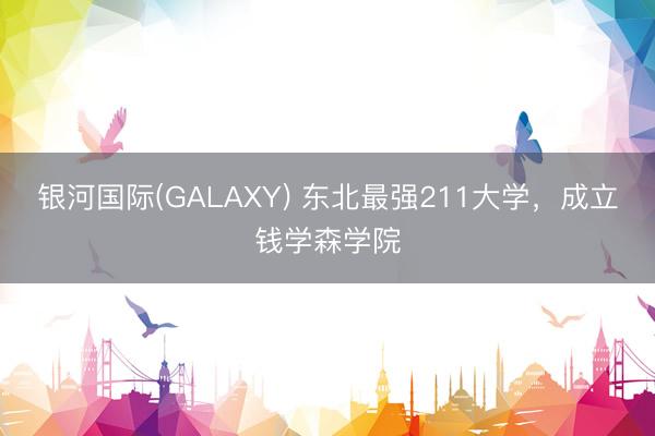 银河国际(GALAXY) 东北最强211大学，成立钱学森学院