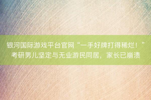 银河国际游戏平台官网 “一手好牌打得稀烂！”考研男儿坚定与无业游民同居，家长已崩溃